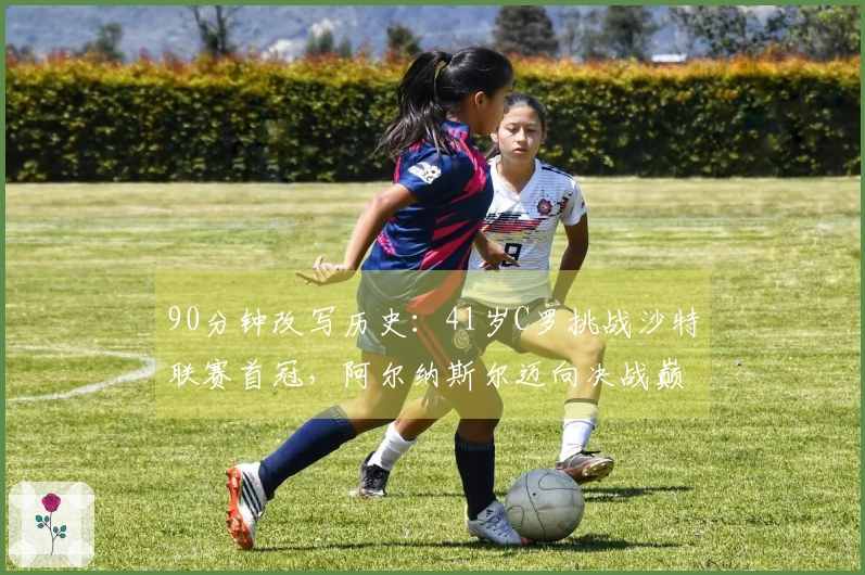 90分钟改写历史：41岁C罗挑战沙特联赛首冠，阿尔纳斯尔迈向决战巅峰
